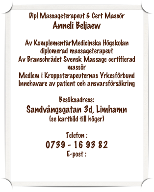 Dipl Massageterapeut & Cert Massör
Anneli Beljaew

Av KomplementärMedicinska Högskolan diplomerad massageterapeut
Av Branschrådet Svensk Massage certifierad massör
Medlem i Kroppsterapeuternas Yrkesförbund
Innehavare av patient och ansvarsförsäkring

Besöksadress:
Sandvångsgatan 3d, Limhamn 
(se kartbild till höger)

Telefon :
0739 - 16 93 82
E-post :
anneli.beljaew@spray.se 
